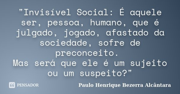 "Invisível Social: É aquele ser, pessoa, humano, que é julgado, jogado, afastado da sociedade, sofre de preconceito. Mas será que ele é um sujeito ou um su... Frase de Paulo Henrique Bezerra Alcântara.