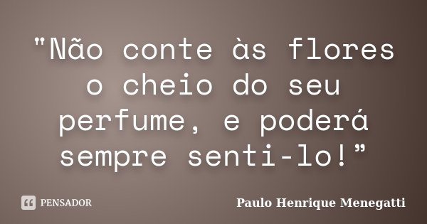 "Não conte às flores o cheio do seu perfume, e poderá sempre senti-lo!”... Frase de Paulo Henrique Menegatti.