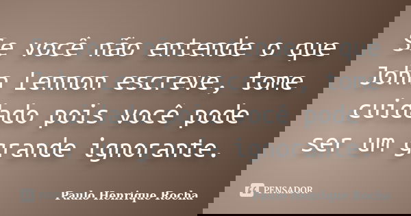 Se você não entende o que John Lennon escreve, tome cuidado pois você pode ser um grande ignorante.... Frase de Paulo Henrique Rocha.