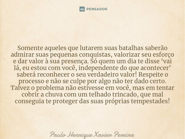 Somente aqueles que lutarem suas batalhas saberão admirar suas pequenas conquistas, valorizar seu esforço e dar valor à sua presença. Só quem um dia te disse ‘v... Frase de Paulo Henrique Xavier Pereira.