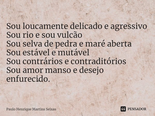 ⁠Sou loucamente delicado e agressivo
Sou rio e sou vulcão
Sou selva de pedra e maré aberta
Sou estável e mutável
Sou contrários e contraditórios
Sou amor manso ... Frase de Paulo Henrique Martins Seixas.