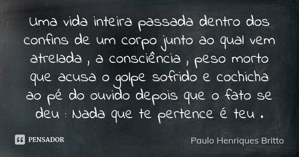 Uma vida inteira passada dentro dos confins de um corpo junto ao qual vem atrelada , a consciência , peso morto que acusa o golpe sofrido e cochicha ao pé do ou... Frase de Paulo Henriques Britto.