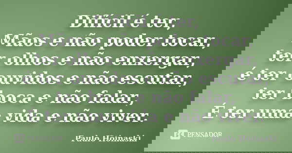 Difícil é ter, Mãos e não poder tocar, ter olhos e não enxergar, é ter ouvidos e não escutar, ter boca e não falar, É ter uma vida e não viver.... Frase de Paulo Hoinaski.