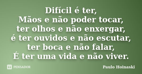 Difícil é ter, Mãos e não poder tocar, ter olhos e não enxergar, é ter ouvidos e não escutar, ter boca e não falar, É ter uma vida e não viver.... Frase de Paulo Hoinaski.