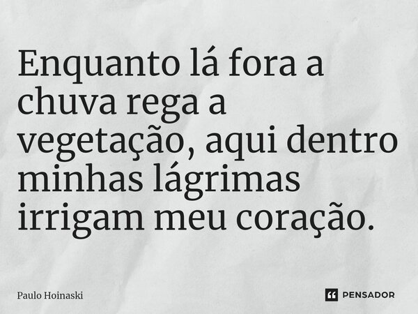 ⁠Enquanto lá fora a chuva rega a vegetação, aqui dentro minhas lágrimas irrigam meu coração.... Frase de Paulo Hoinaski.