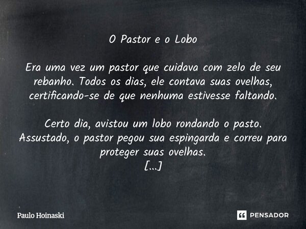 O Pastor e o Lobo Era uma vez um pastor que cuidava com zelo de seu rebanho. Todos os dias, ele contava suas ovelhas, certificando-se de que nenhuma estivesse ... Frase de Paulo Hoinaski.