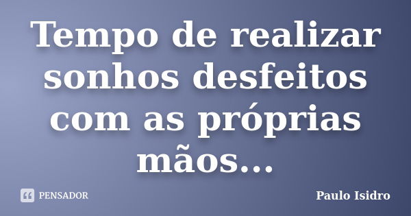 Tempo de realizar sonhos desfeitos com as próprias mãos...... Frase de Paulo Isidro.