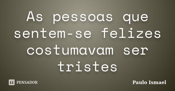 As pessoas que sentem-se felizes costumavam ser tristes... Frase de Paulo Ismael.