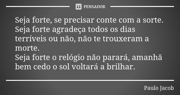 Seja forte, se precisar conte com a sorte. Seja forte agradeça todos os dias terríveis ou não, não te trouxeram a morte. Seja forte o relógio não parará, amanhã... Frase de PAULO JACOB.