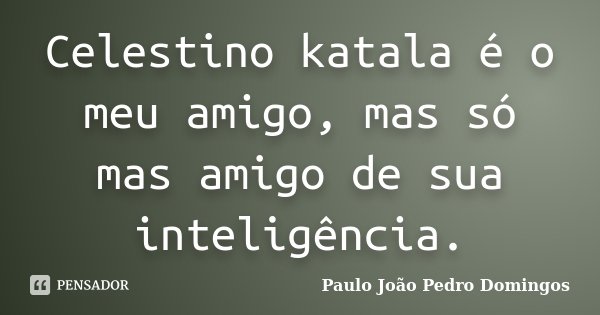 Celestino katala é o meu amigo, mas só mas amigo de sua inteligência.... Frase de Paulo João Pedro Domingos.