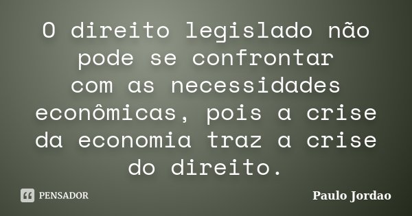 O direito legislado não pode se confrontar com as necessidades econômicas, pois a crise da economia traz a crise do direito.... Frase de Paulo Jordão.