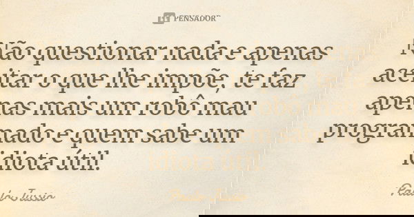 Não questionar nada e apenas aceitar o que lhe impõe, te faz apenas mais um robô mau programado e quem sabe um idiota útil.... Frase de Paulo Jussio.