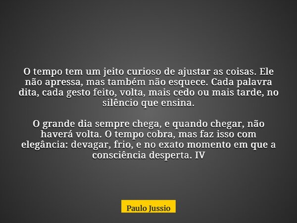 O tempo tem um jeito curioso de ajustar as coisas. Ele não apressa, mas também não esquece. Cada palavra dita, cada gesto feito, volta, mais cedo ou mais tarde,... Frase de Paulo Jussio.