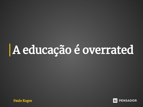 A educação é overrated⁠... Frase de Paulo Kogos.