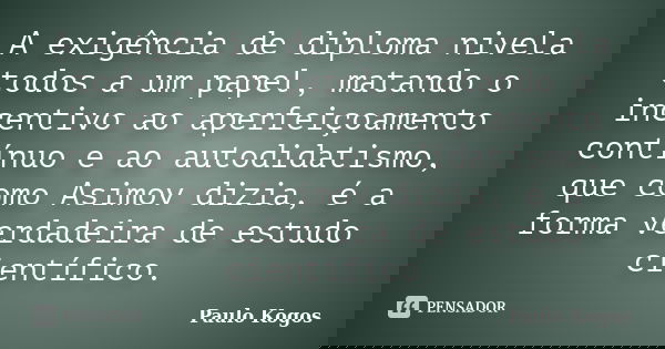 A exigência de diploma nivela todos a um papel, matando o incentivo ao aperfeiçoamento contínuo e ao autodidatismo, que como Asimov dizia, é a forma verdadeira ... Frase de Paulo Kogos.