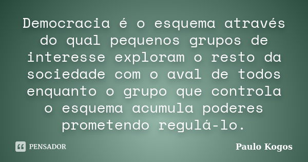 Democracia é o esquema através do qual pequenos grupos de interesse exploram o resto da sociedade com o aval de todos enquanto o grupo que controla o esquema ac... Frase de Paulo Kogos.