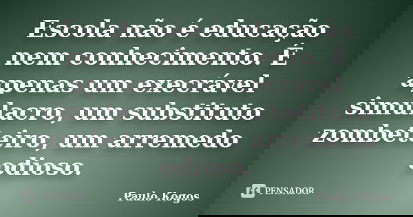 Escola não é educação nem conhecimento. É apenas um execrável simulacro, um substituto zombeteiro, um arremedo odioso.... Frase de Paulo Kogos.