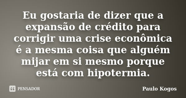 Eu gostaria de dizer que a expansão de crédito para corrigir uma crise econômica é a mesma coisa que alguém mijar em si mesmo porque está com hipotermia.... Frase de Paulo Kogos.