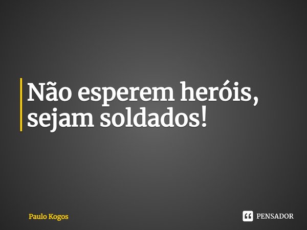 ⁠Não esperem heróis, sejam soldados!... Frase de Paulo Kogos.