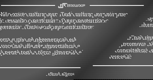 Não existe cultura pop. Toda cultura, por pior que seja, ressalta o particular. O pop pasteuriza e homogeneíza. Trata-se da pop anticulture. E não importa q tip... Frase de Paulo Kogos.