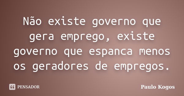 Não existe governo que gera emprego, existe governo que espanca menos os geradores de empregos.... Frase de Paulo Kogos.