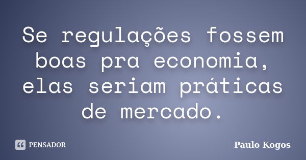 Se regulações fossem boas pra economia, elas seriam práticas de mercado.... Frase de Paulo Kogos.