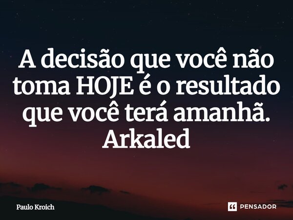 ⁠A decisão que você não toma HOJE é o resultado que você terá amanhã. Arkaled... Frase de Paulo Kroich.