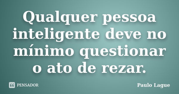 Qualquer pessoa inteligente deve no mínimo questionar o ato de rezar.... Frase de Paulo Lague.