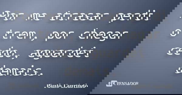 Por me atrasar perdi o trem, por chegar cedo, aguardei demais.... Frase de Paulo Laurindo.