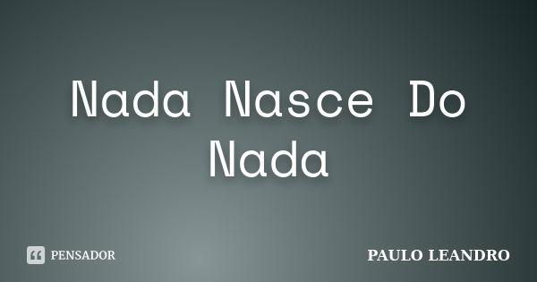 Nada Nasce Do Nada... Frase de Paulo Leandro.