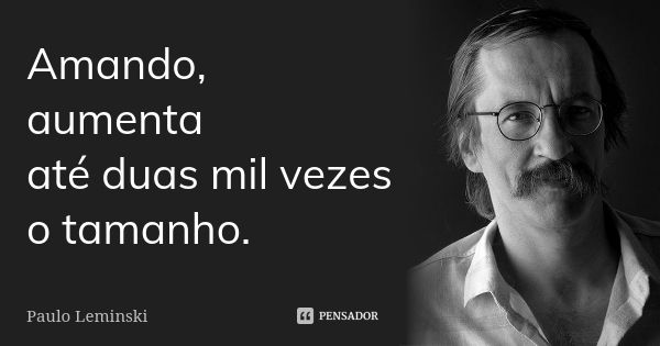 Amando, aumenta até duas mil vezes o tamanho.... Frase de Paulo Leminski.