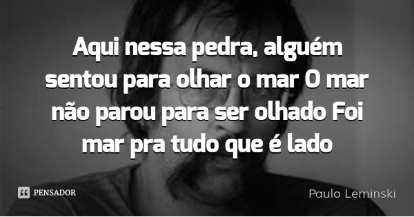 Aqui nessa pedra, alguém sentou para olhar o mar O mar não parou para ser olhado Foi mar pra tudo que é lado... Frase de Paulo Leminski.