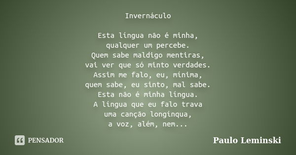 Invernáculo Esta língua não é minha, qualquer um percebe. Quem sabe maldigo mentiras, vai ver que só minto verdades. Assim me falo, eu, mínima, quem sabe, eu si... Frase de Paulo Leminski.