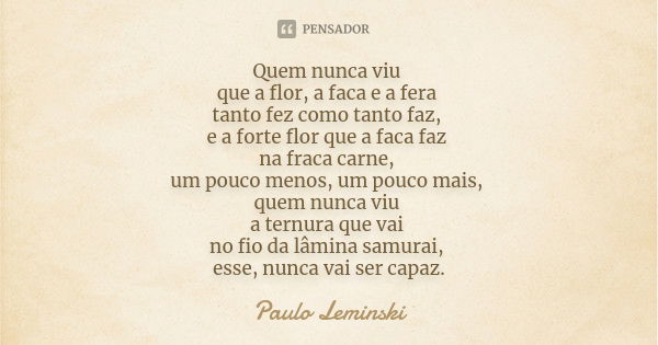 Quem nunca viu que a flor, a faca e a fera tanto fez como tanto faz, e a forte flor que a faca faz na fraca carne, um pouco menos, um pouco mais, quem nunca viu... Frase de Paulo Leminski.