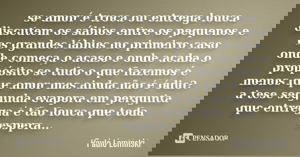 se amor é troca ou entrega louca discutem os sábios entre os pequenos e os grandes lábios no primeiro caso onde começa o acaso e onde acaba o propósito se tudo ... Frase de Paulo Leminski.