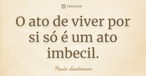 O ato de viver por si só é um ato imbecil.... Frase de Paulo Leodracon.