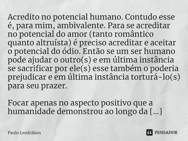 Acredito no potencial humano. Contudo esse é, para mim, ambivalente. Para se acreditar no potencial do amor (tanto romântico quanto altruísta) é preciso acredit... Frase de Paulo Leodrákon.