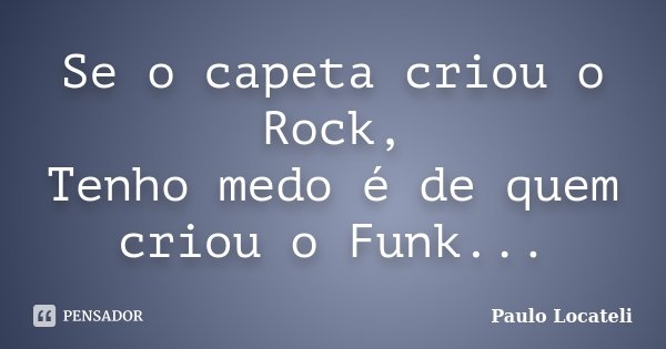 Se o capeta criou o Rock, Tenho medo é de quem criou o Funk...... Frase de Paulo Locateli.