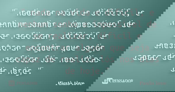 " nada na vida e difícil, e nenhum sonho e impossível de se realizar, difícil e encontrar alguém que seja capaz de realiza lós nos dias de hoje."... Frase de Paulo love.