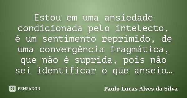 Estou em uma ansiedade condicionada pelo intelecto, é um sentimento reprimido, de uma convergência fragmática, que não é suprida, pois não sei identificar o que... Frase de Paulo Lucas Alves da Silva.