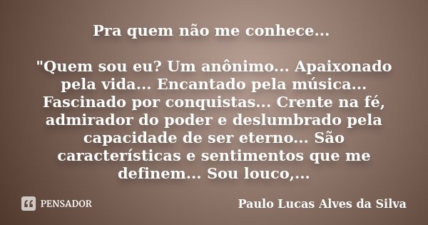Pra quem não me conhece... "Quem sou eu? Um anônimo... Apaixonado pela vida... Encantado pela música... Fascinado por conquistas... Crente na fé, admirador... Frase de Paulo Lucas Alves da Silva.