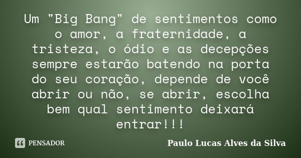 Um "Big Bang" de sentimentos como o amor, a fraternidade, a tristeza, o ódio e as decepções sempre estarão batendo na porta do seu coração, depende de... Frase de Paulo Lucas Alves da Silva.