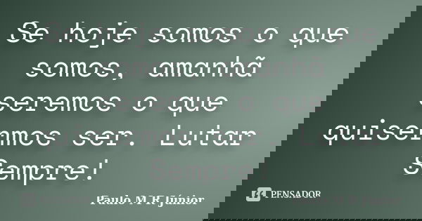 Se hoje somos o que somos, amanhã seremos o que quisermos ser. Lutar Sempre!... Frase de Paulo M R Júnior.