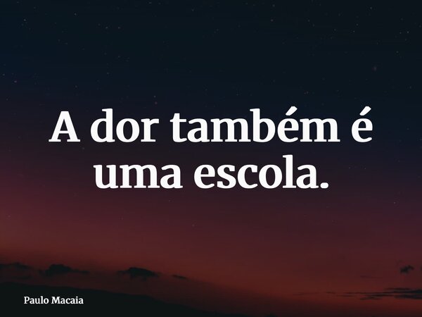 A dor também é uma escola.... Frase de Paulo Macaia.