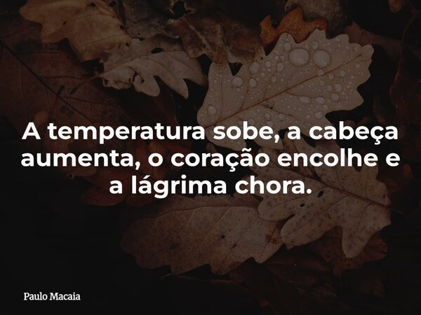 A temperatura sobe, a cabeça aumenta, o coração encolhe e a lágrima chora.... Frase de Paulo Macaia.