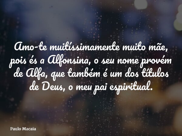 Amo-te muitíssimamente muito mãe, pois és a Alfonsina, o seu nome provém de Alfa, que também é um dos títulos de Deus, o meu pai espiritual.... Frase de Paulo Macaia.
