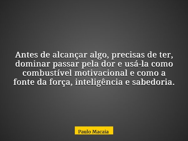 Antes de alcançar algo, precisas de ter, dominar passar pela dor e usá-la como combustível motivacional e como a fonte da força, inteligência e sabedoria.... Frase de Paulo Macaia.