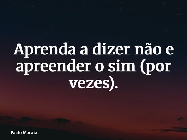 Aprenda a dizer não e apreender o sim (por vezes).... Frase de Paulo Macaia.