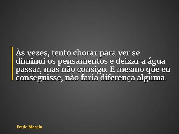 Às vezes, tento chorar para ver se diminui os pensamentos e deixar a água passar, mas não consigo. E mesmo que eu conseguisse, não faria diferença alguma.... Frase de Paulo Macaia.