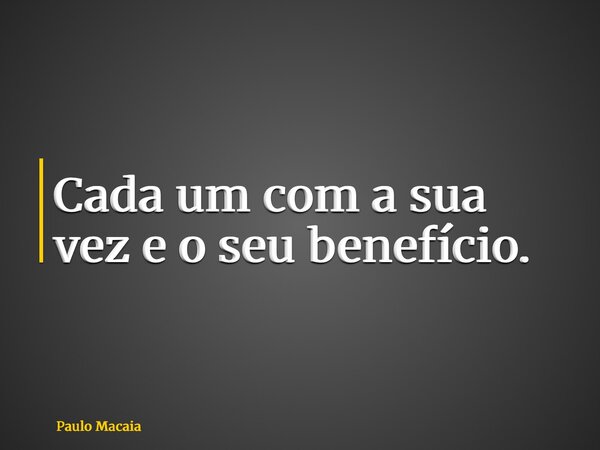 Cada um com a sua vez e o seu benefício.... Frase de Paulo Macaia.